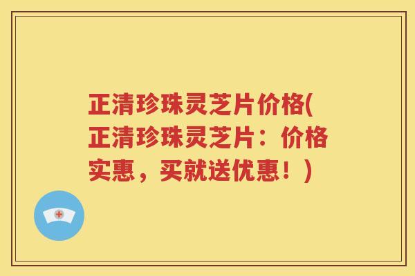 正清珍珠灵芝片价格(正清珍珠灵芝片：价格实惠，买就送优惠！)