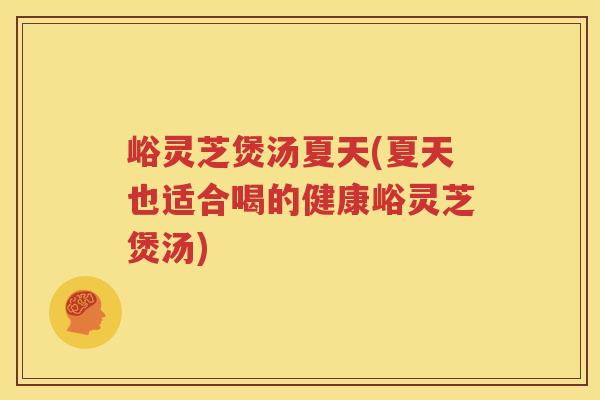 峪灵芝煲汤夏天(夏天也适合喝的健康峪灵芝煲汤)