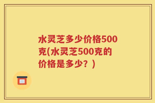 水灵芝多少价格500克(水灵芝500克的价格是多少？)