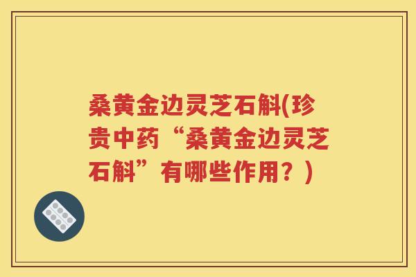 桑黄金边灵芝石斛(珍贵中药“桑黄金边灵芝石斛”有哪些作用？)