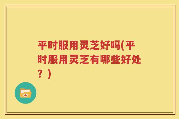 平时服用灵芝好吗(平时服用灵芝有哪些好处？)