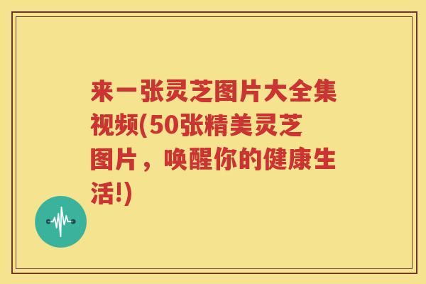 来一张灵芝图片大全集视频(50张精美灵芝图片，唤醒你的健康生活!)