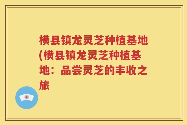 横县镇龙灵芝种植基地(横县镇龙灵芝种植基地：品尝灵芝的丰收之旅