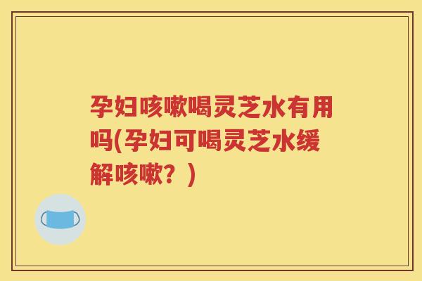 孕妇咳嗽喝灵芝水有用吗(孕妇可喝灵芝水缓解咳嗽？)