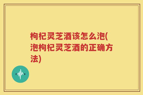 枸杞灵芝酒该怎么泡(泡枸杞灵芝酒的正确方法)
