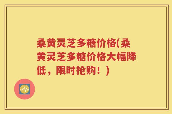 桑黄灵芝多糖价格(桑黄灵芝多糖价格大幅降低，限时抢购！)