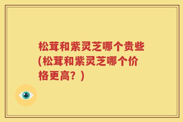 松茸和紫灵芝哪个贵些(松茸和紫灵芝哪个价格更高？)