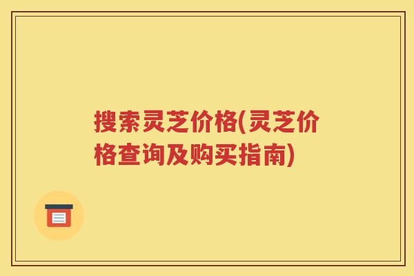 搜索灵芝价格(灵芝价格查询及购买指南)