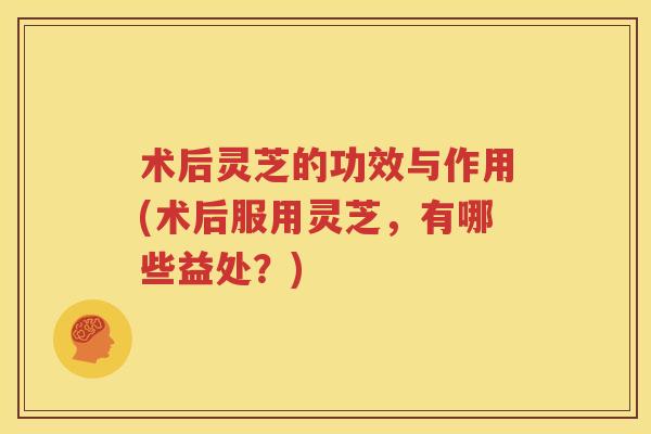术后灵芝的功效与作用(术后服用灵芝，有哪些益处？)