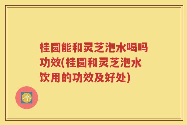 桂圆能和灵芝泡水喝吗功效(桂圆和灵芝泡水饮用的功效及好处)