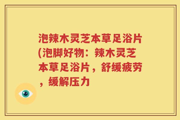 泡辣木灵芝本草足浴片(泡脚好物：辣木灵芝本草足浴片，舒缓疲劳，缓解压力