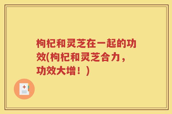 枸杞和灵芝在一起的功效(枸杞和灵芝合力，功效大增！)
