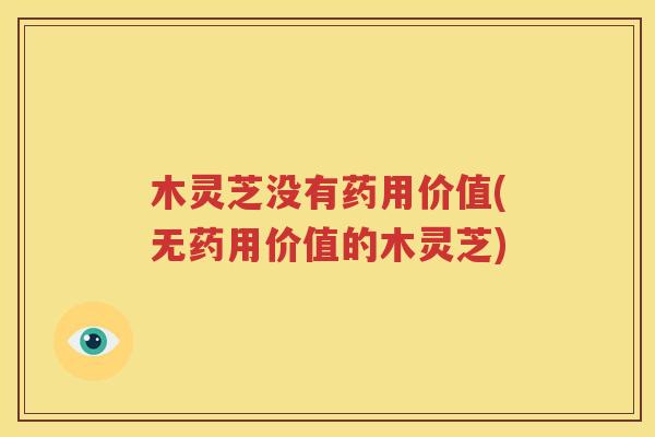 木灵芝没有药用价值(无药用价值的木灵芝)