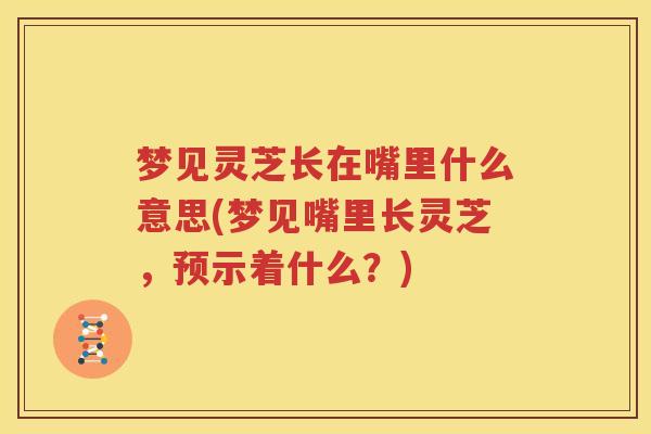 梦见灵芝长在嘴里什么意思(梦见嘴里长灵芝，预示着什么？)
