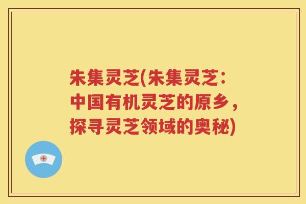 朱集灵芝(朱集灵芝：中国有机灵芝的原乡，探寻灵芝领域的奥秘)