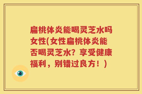 扁桃体炎能喝灵芝水吗女性(女性扁桃体炎能否喝灵芝水？享受健康福利，别错过良方！)