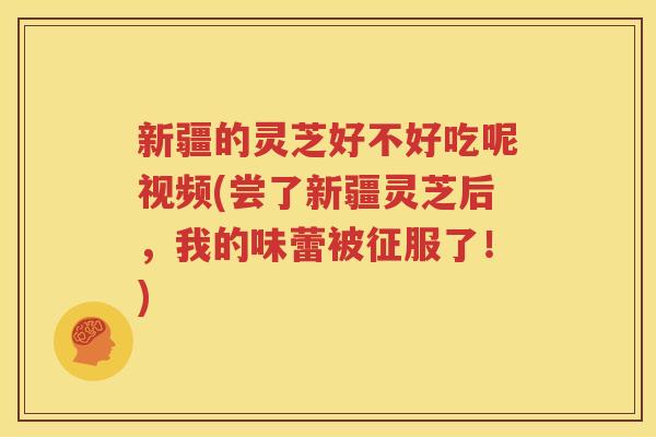 新疆的灵芝好不好吃呢视频(尝了新疆灵芝后，我的味蕾被征服了！)