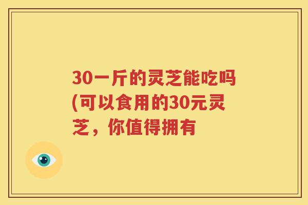 30一斤的灵芝能吃吗(可以食用的30元灵芝，你值得拥有