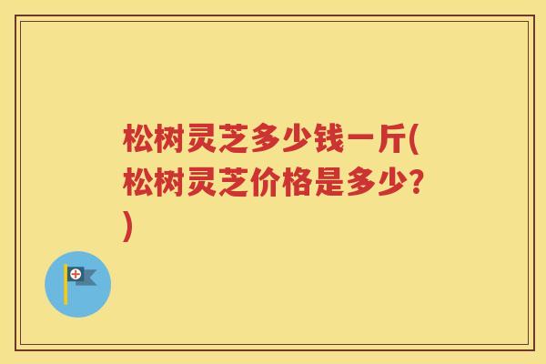 松树灵芝多少钱一斤(松树灵芝价格是多少？)