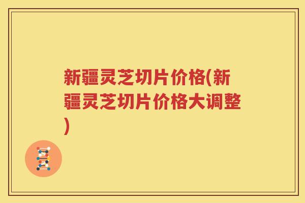 新疆灵芝切片价格(新疆灵芝切片价格大调整)