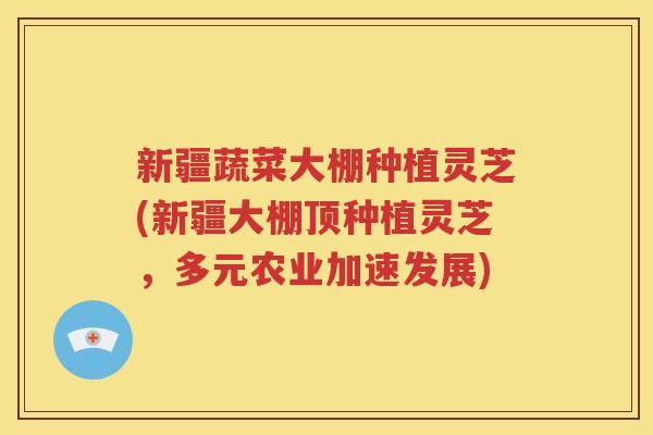 新疆蔬菜大棚种植灵芝(新疆大棚顶种植灵芝，多元农业加速发展)