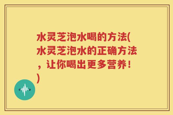水灵芝泡水喝的方法(水灵芝泡水的正确方法，让你喝出更多营养！)