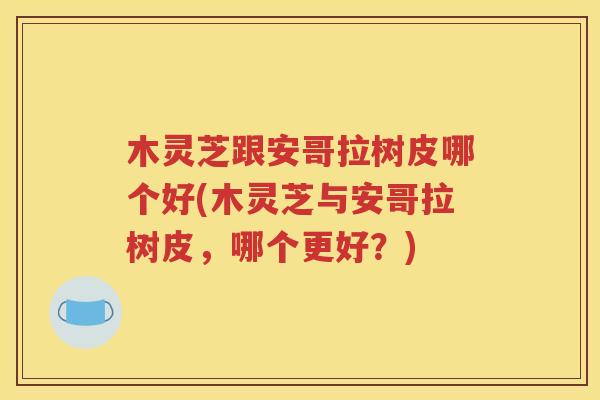 木灵芝跟安哥拉树皮哪个好(木灵芝与安哥拉树皮，哪个更好？)