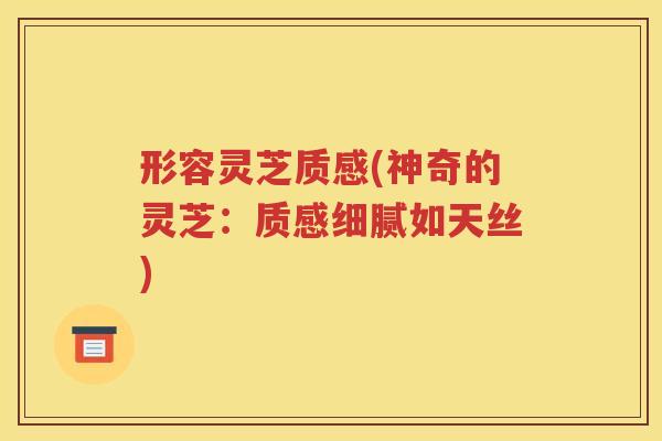 形容灵芝质感(神奇的灵芝：质感细腻如天丝)
