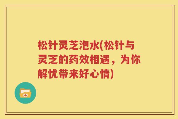 松针灵芝泡水(松针与灵芝的药效相遇，为你解忧带来好心情)
