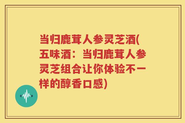 当归鹿茸人参灵芝酒(五味酒：当归鹿茸人参灵芝组合让你体验不一样的醇香口感)
