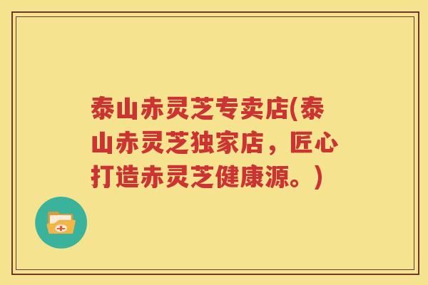 泰山赤灵芝专卖店(泰山赤灵芝独家店，匠心打造赤灵芝健康源。)