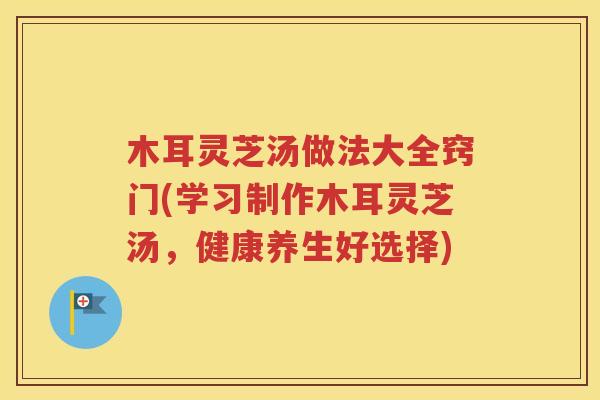 木耳灵芝汤做法大全窍门(学习制作木耳灵芝汤，健康养生好选择)