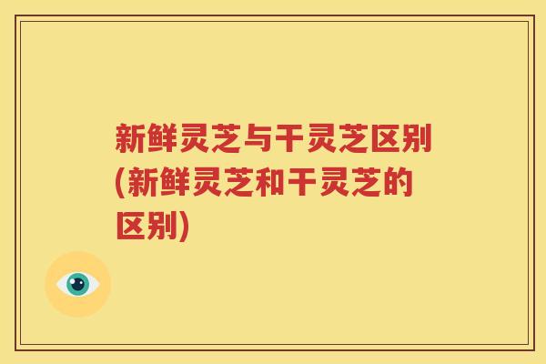 新鲜灵芝与干灵芝区别(新鲜灵芝和干灵芝的区别)