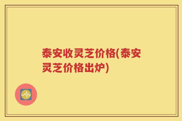 泰安收灵芝价格(泰安灵芝价格出炉)