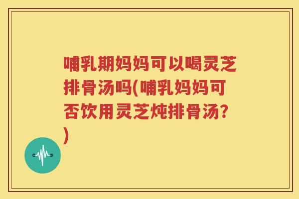 哺乳期妈妈可以喝灵芝排骨汤吗(哺乳妈妈可否饮用灵芝炖排骨汤？)