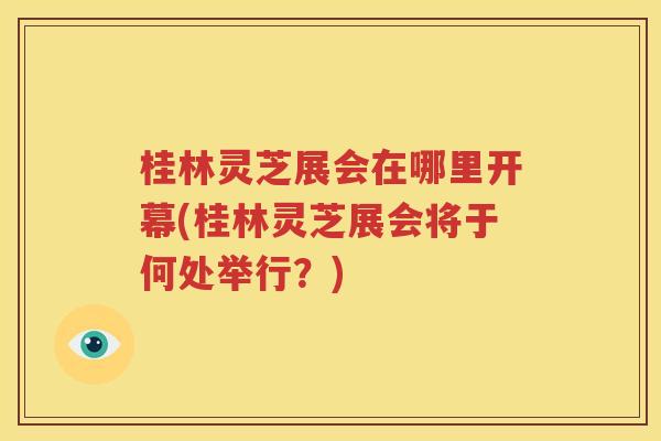桂林灵芝展会在哪里开幕(桂林灵芝展会将于何处举行？)