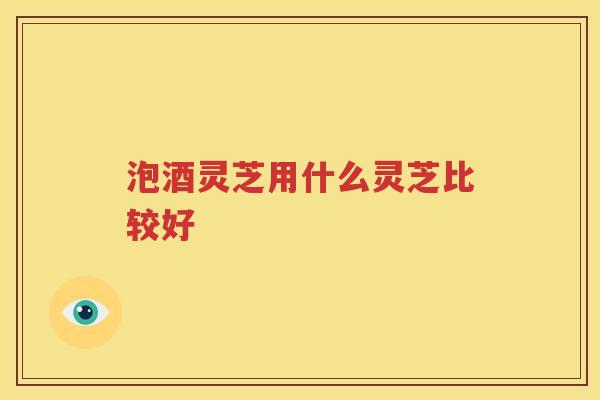 泡酒灵芝用什么灵芝比较好