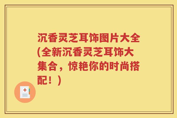 沉香灵芝耳饰图片大全(全新沉香灵芝耳饰大集合，惊艳你的时尚搭配！)