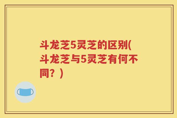 斗龙芝5灵芝的区别(斗龙芝与5灵芝有何不同？)