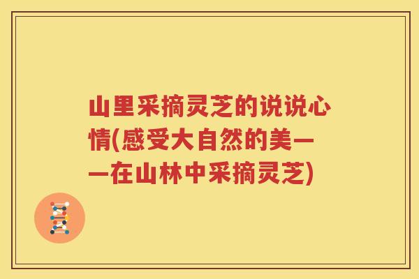 山里采摘灵芝的说说心情(感受大自然的美——在山林中采摘灵芝)