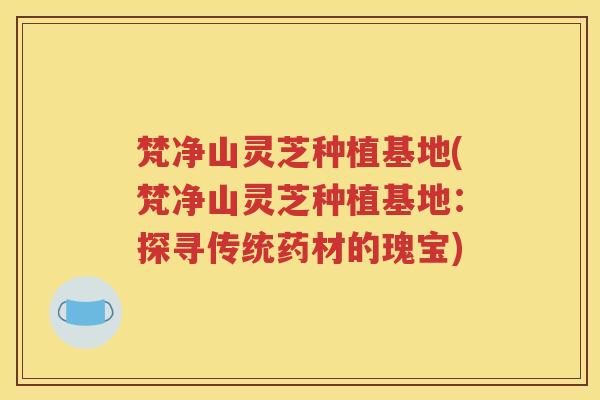 梵净山灵芝种植基地(梵净山灵芝种植基地：探寻传统药材的瑰宝)