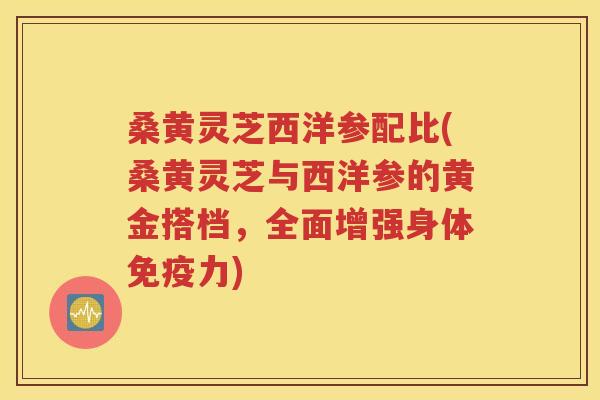 桑黄灵芝西洋参配比(桑黄灵芝与西洋参的黄金搭档，全面增强身体免疫力)