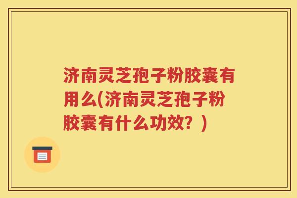 济南灵芝孢子粉胶囊有用么(济南灵芝孢子粉胶囊有什么功效？)