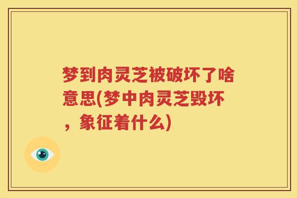 梦到肉灵芝被破坏了啥意思(梦中肉灵芝毁坏，象征着什么)