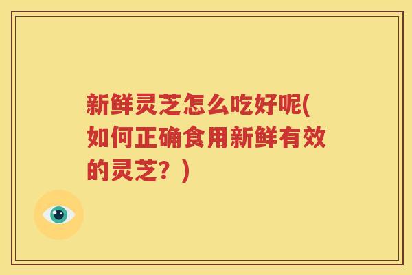 新鲜灵芝怎么吃好呢(如何正确食用新鲜有效的灵芝？)