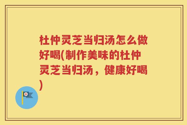 杜仲灵芝当归汤怎么做好喝(制作美味的杜仲灵芝当归汤，健康好喝)