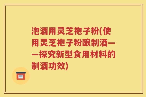 泡酒用灵芝袍子粉(使用灵芝袍子粉酿制酒——探究新型食用材料的制酒功效)