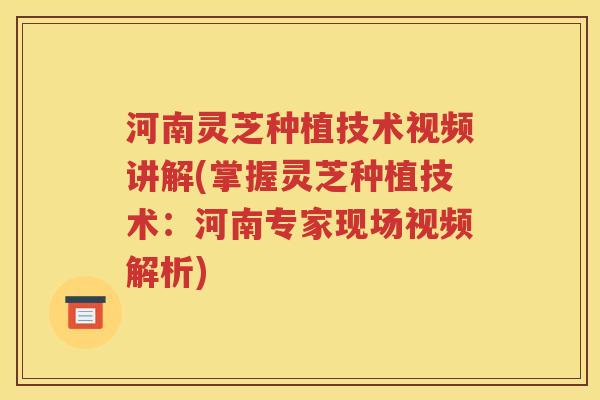 河南灵芝种植技术视频讲解(掌握灵芝种植技术：河南专家现场视频解析)