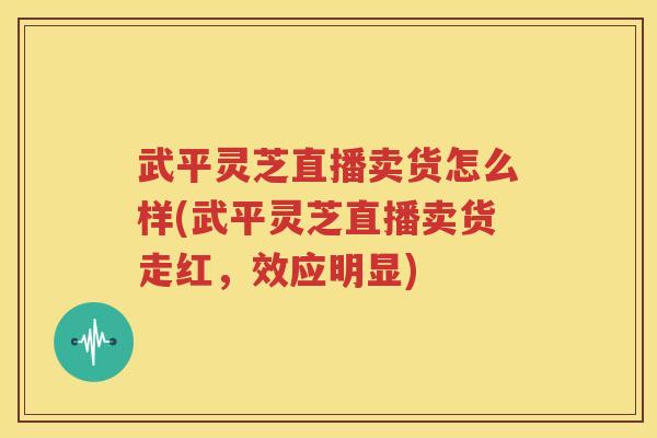 武平灵芝直播卖货怎么样(武平灵芝直播卖货走红，效应明显)