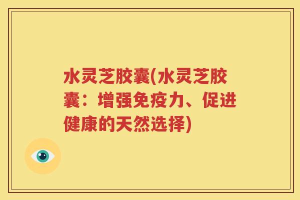 水灵芝胶囊(水灵芝胶囊：增强免疫力、促进健康的天然选择)